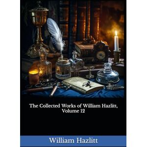 Hazlitt, William The Collected Works of William Hazlitt, Volume 12: The 1902 Literary Essay Collection Classic Hazlitt, William The Collected Works of William Hazlitt, Volume 12: The 1902 Literary Essay Collection Classic