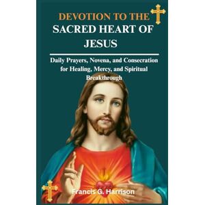 G. Harrison, Francis DEVOTION TO THE SACRED HEART OF JESUS: Daily Prayers, Novena, and Consecration for Healing, Mercy, and Spiritual Breakthrough G. Harrison, Francis DEVOTION TO THE SACRED HEART OF JESUS: Daily Prayers, Novena, and Consecration for Healing, Mercy, and Spiritual Breakthrough
