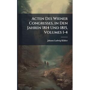 Klã1/4ber, Johann Ludwig Acten Des Wiener Congresses, in Den Jahren 1814 Und 1815, Volumes 1-4 Klã1/4ber, Johann Ludwig Acten Des Wiener Congresses, in Den Jahren 1814 Und 1815, Volumes 1-4