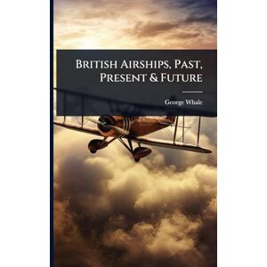 Whale, George British Airships, Past, Present & Future Whale, George British Airships, Past, Present & Future