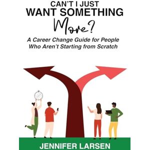 Larsen, Jennifer Can't I Just Want Something More? A Career Change Guide for People Who Aren't Starting from Scratch Larsen, Jennifer Can't I Just Want Something More? A Career Change Guide for People Who Aren't Starting from Scratch