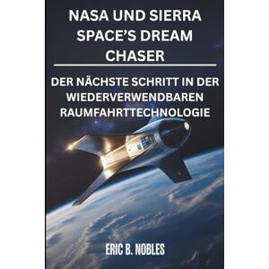 NOBLES, ERIC B NASA UND SIERRA SPACE’S DREAM CHASER: DER NÄCHSTE SCHRITT IN DER WIEDERVERWENDBAREN RAUMFAHRTTECHNOLOGIE NOBLES, ERIC B NASA UND SIERRA SPACE’S DREAM CHASER: DER NÄCHSTE SCHRITT IN DER WIEDERVERWENDBAREN RAUMFAHRTTECHNOLOGIE