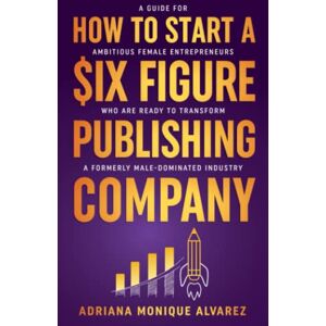 Alvarez, Adriana Monique How To Start A Six Figure Publishing Company: A Guide for Ambitious Female Entrepreneurs Who Are Ready to Transform a Formerly Male-Dominated Industry Alvarez, Adriana Monique How To Start A Six Figure Publishing Company: A Guide for Ambitious Female Entrepreneurs Who Are Ready to Transform a Formerly Male-Dominated Industry