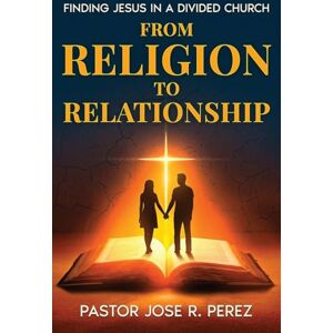 Perez, Jose R. From Religion to Relationship: Finding Jesus in a Divided Church Perez, Jose R. From Religion to Relationship: Finding Jesus in a Divided Church