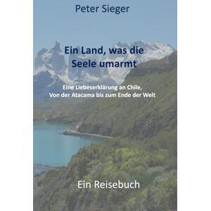 Sieger, Peter Ein Land, was die Seele umarmt: Eine Liebeserklärung an Chile. Von der Atacama bis zum Ende der Welt Sieger, Peter Ein Land, was die Seele umarmt: Eine Liebeserklärung an Chile. Von der Atacama bis zum Ende der Welt