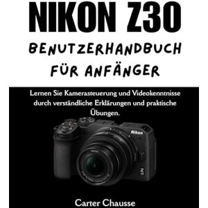 Chausse, Carter NIKON Z30 BENUTZERHANDBUCH FÜR ANFÄNGER: Lernen Sie Kamerasteuerung und Videokenntnisse durch verständliche Erklärungen und praktische Übungen. Chausse, Carter NIKON Z30 BENUTZERHANDBUCH FÜR ANFÄNGER: Lernen Sie Kamerasteuerung und Videokenntnisse durch verständliche Erklärungen und praktische Übungen.