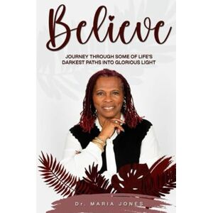 JONES, DR. MARIA BELIEVE: A Journey Through Life’S Darkest Paths Into Glorious Light JONES, DR. MARIA BELIEVE: A Journey Through Life’S Darkest Paths Into Glorious Light