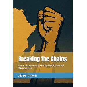 Kinyua, Dr Jesse Breaking the Chains: How Nations Can Escape Foreign Debt Burden and Neocolonialism Kinyua, Dr Jesse Breaking the Chains: How Nations Can Escape Foreign Debt Burden and Neocolonialism