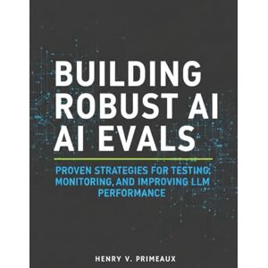 Primeaux, Henry V. Building Robust AI Evals: Proven Strategies for Testing, Monitoring, and Improving LLM Performance: 6 (Engineered: Data, AI, and DevOps) Primeaux, Henry V. Building Robust AI Evals: Proven Strategies for Testing, Monitoring, and Improving LLM Performance: 6 (Engineered: Data, AI, and DevOps)