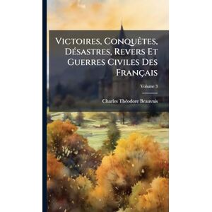 Beauvais, Charles-Thã(c)Odore Victoires, ConquÃates, DÃ(c)sastres, Revers Et Guerres Civiles Des Français Beauvais, Charles-Thã(c)Odore Victoires, ConquÃates, DÃ(c)sastres, Revers Et Guerres Civiles Des Français