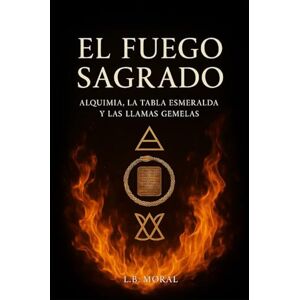 MORAL, L.B. EL FUEGO SAGRADO: ALQUIMIA, LA TABLA ESMERALDA Y LAS LLAMAS GEMELAS MORAL, L.B. EL FUEGO SAGRADO: ALQUIMIA, LA TABLA ESMERALDA Y LAS LLAMAS GEMELAS