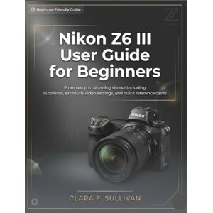 Sullivan, Clara F. Nikon Z6 III User Guide for Beginners: From Setup to Stunning Shots—Including Autofocus, Exposure, Video Settings, and Quick Reference Cards Sullivan, Clara F. Nikon Z6 III User Guide for Beginners: From Setup to Stunning Shots—Including Autofocus, Exposure, Video Settings, and Quick Reference Cards