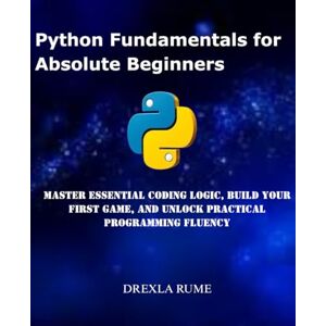 Rume, Drexla Python Fundamentals for Absolute Beginners: Master Essential Coding Logic, Build Your First Game, and Unlock Practical Programming Fluency Rume, Drexla Python Fundamentals for Absolute Beginners: Master Essential Coding Logic, Build Your First Game, and Unlock Practical Programming Fluency