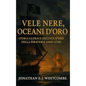 Whitcombe, Jonathan E. J. Vele Nere, Oceani d’Oro: Storia Globale dell’Età d’Oro della Pirateria (1650‑1730) Whitcombe, Jonathan E. J. Vele Nere, Oceani d’Oro: Storia Globale dell’Età d’Oro della Pirateria (1650‑1730)