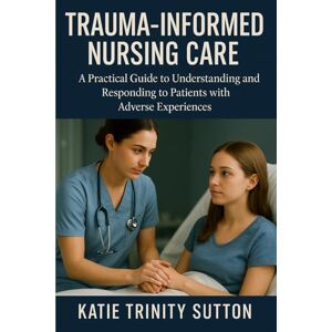 Sutton, Katie Trinity Trauma-Informed Nursing Care: A Practical Guide to Understanding and Responding to Patients with Adverse Experiences Sutton, Katie Trinity Trauma-Informed Nursing Care: A Practical Guide to Understanding and Responding to Patients with Adverse Experiences