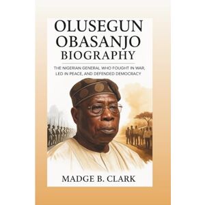 B. Clark, Madge OLUSEGUN OBASANJO BIOGRAPHY: The Nigerian General Who Fought In War, Led In Peace, And Defended Democracy B. Clark, Madge OLUSEGUN OBASANJO BIOGRAPHY: The Nigerian General Who Fought In War, Led In Peace, And Defended Democracy