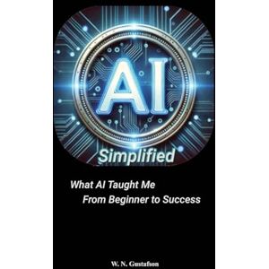 Gustafson, W N AI Simplified What AI Taught Me From Beginner to Success Gustafson, W N AI Simplified What AI Taught Me From Beginner to Success