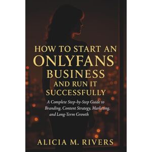 Alicia M. Rivers How to Start an Only Fans Business and Run It Successfully: A Complete Step-by-Step Guide to Branding, Content Strategy, Marketing, Monetization, and Long-Term Growth Alicia M. Rivers How to Start an Only Fans Business and Run It Successfully: A Complete Step-by-Step Guide to Branding, Content Strategy, Marketing, Monetization, and Long-Term Growth