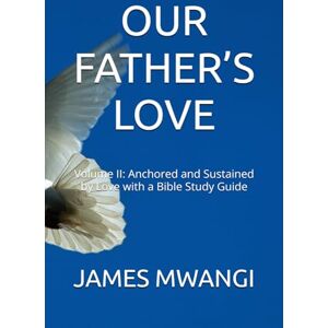 MWANGI, Dr. JAMES OUR FATHER’S LOVE: Volume II: Anchored and Sustained by Love with a Bible Study Guide MWANGI, Dr. JAMES OUR FATHER’S LOVE: Volume II: Anchored and Sustained by Love with a Bible Study Guide