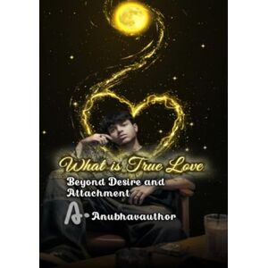 ., Anubhavauthor What is True Love: Beyond Desire and Attachment ., Anubhavauthor What is True Love: Beyond Desire and Attachment