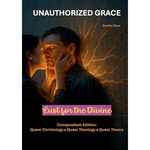 Unauthorized Grace: Lust for the Divine:Compendium Edition: Queer Christology Queer Theology Queer Theory. Unauthorized Grace: Lust for the Divine:Compendium Edition: Queer Christology Queer Theology Queer Theory.