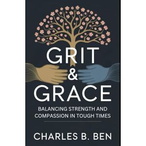BEN, CHARLES B. GRIT & GRACE: BALANCING STRENGTH AND COMPASSION IN TOUGH TIMES BEN, CHARLES B. GRIT & GRACE: BALANCING STRENGTH AND COMPASSION IN TOUGH TIMES