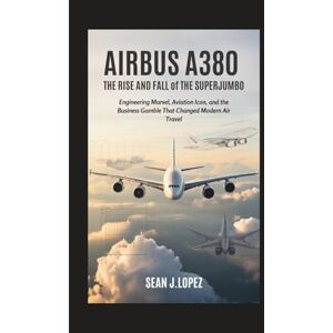 J.Lopez, Sean Airbus A380: The Rise and Fall of the Superjumbo: Engineering Marvel, Aviation Icon, and the Business Gamble That Changed Modern Air Travel J.Lopez, Sean Airbus A380: The Rise and Fall of the Superjumbo: Engineering Marvel, Aviation Icon, and the Business Gamble That Changed Modern Air Travel