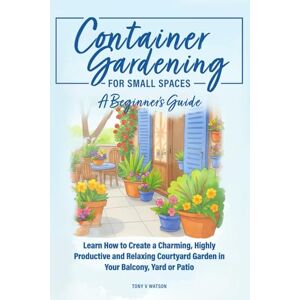 Watson, Tony V Container Gardening for Small Spaces: A Beginners' Guide: Learn How to Create a Charming, Highly Productive and Relaxing Courtyard Garden in Your Balcony, Yard, or Patio Watson, Tony V Container Gardening for Small Spaces: A Beginners' Guide: Learn How to Create a Charming, Highly Productive and Relaxing Courtyard Garden in Your Balcony, Yard, or Patio