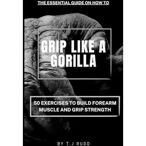 Rudd, T.J The Essential Guide on How to GRIP LIKE A GORILLA: 50 Exercises to Build Forearm Muscle and Grip Strength Rudd, T.J The Essential Guide on How to GRIP LIKE A GORILLA: 50 Exercises to Build Forearm Muscle and Grip Strength