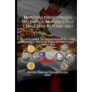 Vargas Guarategúa, Javier MONEDAS OBSIDIONALES DEL CHILOÉ MONÁRQUICO Y DEL CHILE REPUBLICANO: De la Guerra de Independencia a los primeros años de vida republicana 1818 a 1833 Vargas Guarategúa, Javier MONEDAS OBSIDIONALES DEL CHILOÉ MONÁRQUICO Y DEL CHILE REPUBLICANO: De la Guerra de Independencia a los primeros años de vida republicana 1818 a 1833