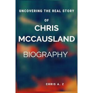 A. Z, CHRIS UNCOVERING THE REAL STORY OF CHRIS MCCAUSLAND BIOGRAPHY A. Z, CHRIS UNCOVERING THE REAL STORY OF CHRIS MCCAUSLAND BIOGRAPHY