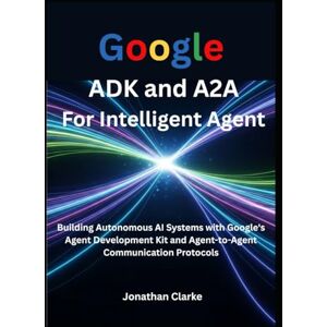 Clarke, Jonathan Google ADK and A2A For Intelligent Agent: Building Autonomous AI Systems with Google's Agent Development Kit and Agent-to-Agent Communication Protocols Clarke, Jonathan Google ADK and A2A For Intelligent Agent: Building Autonomous AI Systems with Google's Agent Development Kit and Agent-to-Agent Communication Protocols