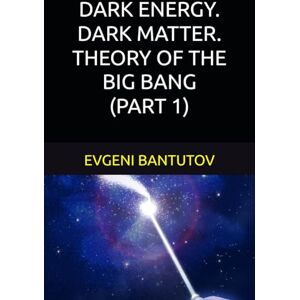 BANTUTOV, EVGENI DARK ENERGY. DARK MATTER. THEORY OF THE BIG BANG. (PART 1) (English. THEORY OF THE BIG BANG. DARK MATTER. DARK ENERGY.) BANTUTOV, EVGENI DARK ENERGY. DARK MATTER. THEORY OF THE BIG BANG. (PART 1) (English. THEORY OF THE BIG BANG. DARK MATTER. DARK ENERGY.)