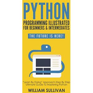Sullivan, William Python Programming Illustrated For Beginners & Intermediates:: “Learn By Doing” Approach-Step By Step Ultimate Guide To Mastering Python: The Future Is Here! Sullivan, William Python Programming Illustrated For Beginners & Intermediates:: “Learn By Doing” Approach-Step By Step Ultimate Guide To Mastering Python: The Future Is Here!