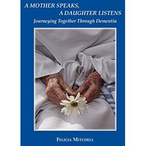 Mitchell, Felicia A Mother Speaks, A Daughter Listens: Journeying Together Through Dementia Mitchell, Felicia A Mother Speaks, A Daughter Listens: Journeying Together Through Dementia
