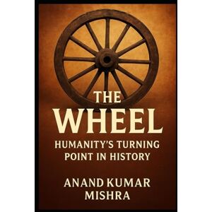 Mishra, Anand Kumar THE WHEEL: HUMANITY’S TURNING POINT IN HISTORY Mishra, Anand Kumar THE WHEEL: HUMANITY’S TURNING POINT IN HISTORY