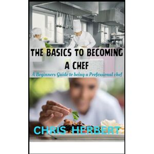 HERBERT, CHRIS THE BASICS TO BECOMING A CHEF: A beginners guide to being a Professional Chef HERBERT, CHRIS THE BASICS TO BECOMING A CHEF: A beginners guide to being a Professional Chef