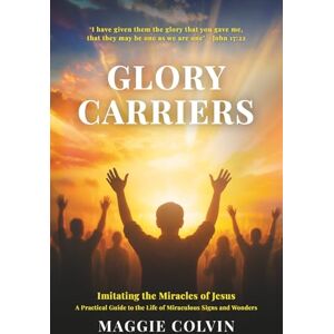 Colvin, Maggie Glory Carriers: Imitating the Miracles of Jesus A Practical Guide to the Life of Miraculous Signs and Wonders Colvin, Maggie Glory Carriers: Imitating the Miracles of Jesus A Practical Guide to the Life of Miraculous Signs and Wonders