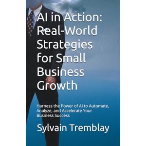 Tremblay, Sylvain AI in Action: Real-World Strategies for Small Business Growth: Harness the Power of AI to Automate, Analyze, and Accelerate Your Business Success Tremblay, Sylvain AI in Action: Real-World Strategies for Small Business Growth: Harness the Power of AI to Automate, Analyze, and Accelerate Your Business Success