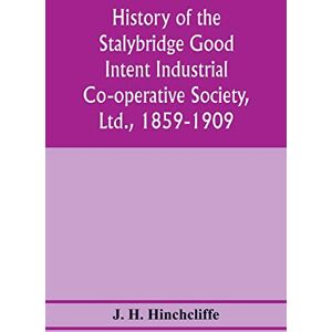 H Hinchcliffe, J History of the Stalybridge Good Intent Industrial Co-operative Society, Ltd., 1859-1909. With chapters on Robert Owen, G.J. Holyoake, the co-operative movement prior to 1859, and the cotton famine H Hinchcliffe, J History of the Stalybridge Good Intent Industrial Co-operative Society, Ltd., 1859-1909. With chapters on Robert Owen, G.J. Holyoake, the co-operative movement prior to 1859, and the cotton famine
