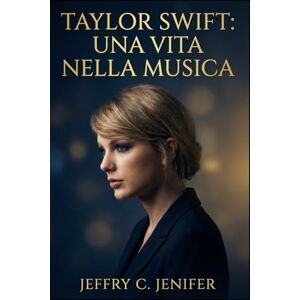 Jenifer, Jeffry C Taylor Swift: una vita nella musica: Una biografia non ufficiale di reinvenzione, maestria nella scrittura di canzoni, fama e impatto culturale Jenifer, Jeffry C Taylor Swift: una vita nella musica: Una biografia non ufficiale di reinvenzione, maestria nella scrittura di canzoni, fama e impatto culturale