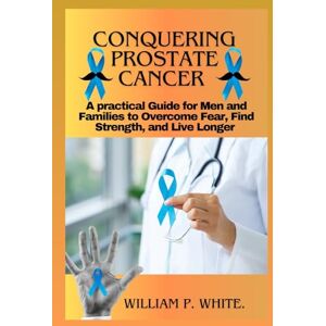 P. WHITE, WILLIAM CONQUERING PROSTATE CANCER: A Practical Guide for Men and Families to Overcome Fear, Find Strength, and Live Longer P. WHITE, WILLIAM CONQUERING PROSTATE CANCER: A Practical Guide for Men and Families to Overcome Fear, Find Strength, and Live Longer