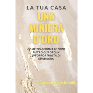 Benigno Mazzilli, Giuseppe La Tua Casa: Una Miniera d’Oro: Come trasformare ogni metro quadro in un'opportunità di guadagno Benigno Mazzilli, Giuseppe La Tua Casa: Una Miniera d’Oro: Come trasformare ogni metro quadro in un'opportunità di guadagno