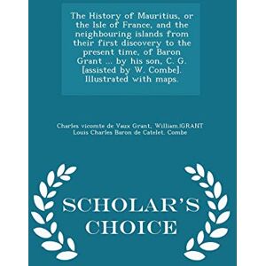 Grant, Charles Vicomte De Vaux The History of Mauritius, or the Isle of France, and the neighbouring islands from their first discovery to the present time, of Baron Grant ... by ... with maps. Scholar's Choice Edition Grant, Charles Vicomte De Vaux The History of Mauritius, or the Isle of France, and the neighbouring islands from their first discovery to the present time, of Baron Grant ... by ... with maps. Scholar's Choice Edition