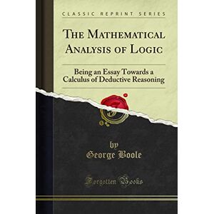 George Boole The Mathematical Analysis of Logic (Classic Reprint): Being an Essay Towards a Calculus of Deductive Reasoning: Being an Essay Towards a Calculus of Deductive Reasoning (Classic Reprint) George Boole The Mathematical Analysis of Logic (Classic Reprint): Being an Essay Towards a Calculus of Deductive Reasoning: Being an Essay Towards a Calculus of Deductive Reasoning (Classic Reprint)