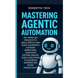tech, robertto MASTERING AGENTIC AUTOMATION: 40+ Hands-On Projects to Build, Deploy, and Scale LLM Agents ,AutoGen Workflows, LangChain Systems, and No-Code AI Solutions to Automate Business and Boost Productivity tech, robertto MASTERING AGENTIC AUTOMATION: 40+ Hands-On Projects to Build, Deploy, and Scale LLM Agents ,AutoGen Workflows, LangChain Systems, and No-Code AI Solutions to Automate Business and Boost Productivity