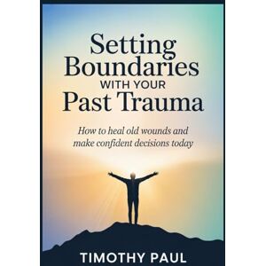 PAUL, TIMOTHY SETTING BOUNDARIES WITH YOUR PAST TRAUMA: How to Heal Old Wounds and Make Confident Decisions Today PAUL, TIMOTHY SETTING BOUNDARIES WITH YOUR PAST TRAUMA: How to Heal Old Wounds and Make Confident Decisions Today