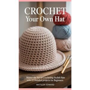 Edward, Matilda Crochet Your Own Hat: Master the Art of Crocheting Stylish Hats with 12 Detailed Projects for Beginners Edward, Matilda Crochet Your Own Hat: Master the Art of Crocheting Stylish Hats with 12 Detailed Projects for Beginners