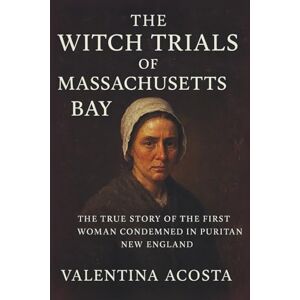 Acosta, Valentina The Witch Trials of Massachusetts Bay: The True Story of the First Woman Condemned in Puritan New England Acosta, Valentina The Witch Trials of Massachusetts Bay: The True Story of the First Woman Condemned in Puritan New England