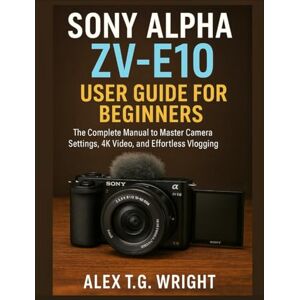 T.G. Wright, Alex SONY ALPHA ZV-E10 USER GUIDE FOR BEGINNERS: The Complete Manual to Master Camera Settings, 4K Video, and Effortless Vlogging T.G. Wright, Alex SONY ALPHA ZV-E10 USER GUIDE FOR BEGINNERS: The Complete Manual to Master Camera Settings, 4K Video, and Effortless Vlogging
